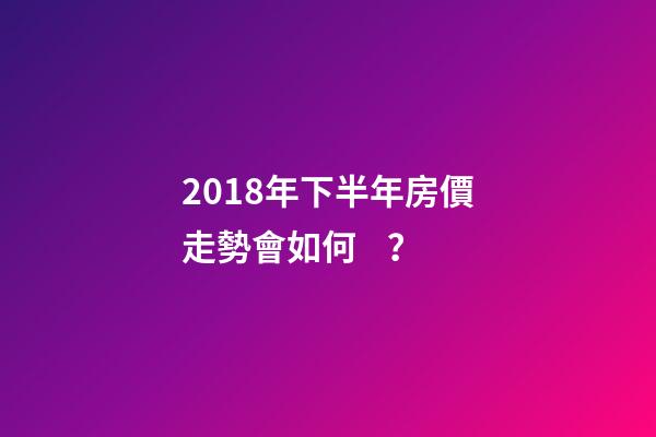 2018年下半年房價走勢會如何？